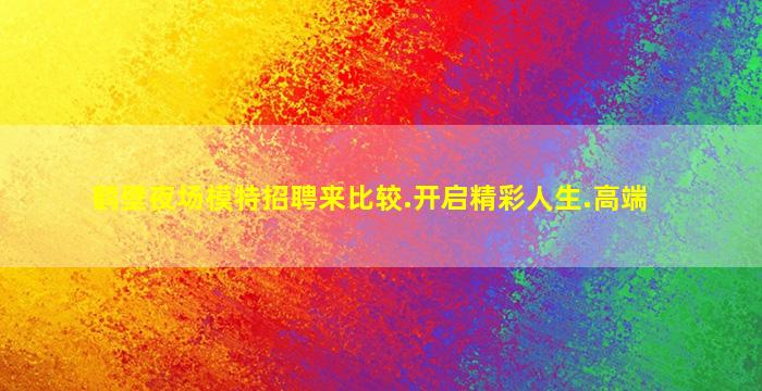 鹤壁夜场模特招聘来比较.开启精彩人生.高端